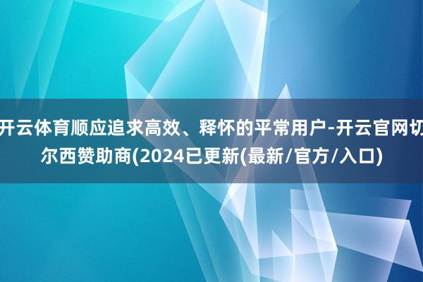 开云体育顺应追求高效、释怀的平常用户-开云官网切尔西赞助商(2024已更新(最新/官方/入口)