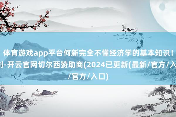 体育游戏app平台何新完全不懂经济学的基本知识！然则-开云官网切尔西赞助商(2024已更新(最新/官方/入口)