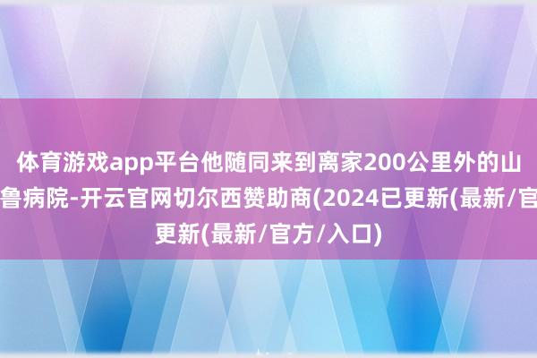 体育游戏app平台他随同来到离家200公里外的山东大学皆鲁病院-开云官网切尔西赞助商(2024已更新(最新/官方/入口)