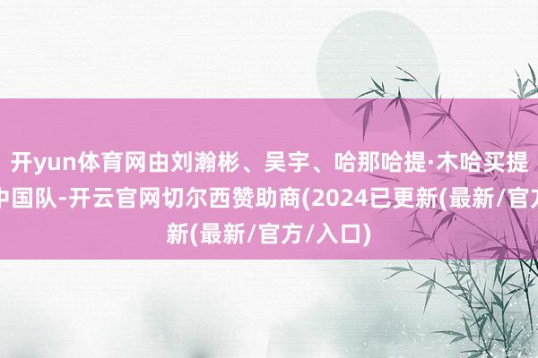 开yun体育网由刘瀚彬、吴宇、哈那哈提·木哈买提构成的中国队-开云官网切尔西赞助商(2024已更新(最新/官方/入口)