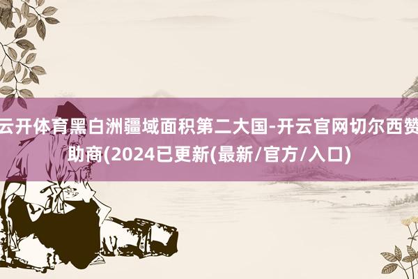 云开体育黑白洲疆域面积第二大国-开云官网切尔西赞助商(2024已更新(最新/官方/入口)