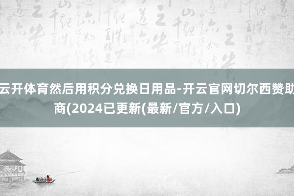 云开体育然后用积分兑换日用品-开云官网切尔西赞助商(2024已更新(最新/官方/入口)
