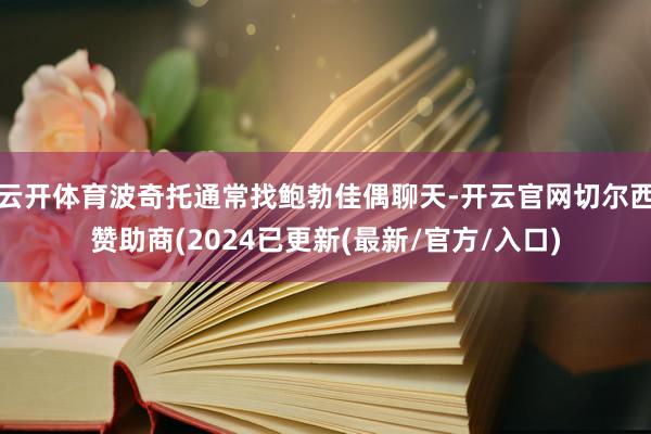 云开体育波奇托通常找鲍勃佳偶聊天-开云官网切尔西赞助商(2024已更新(最新/官方/入口)