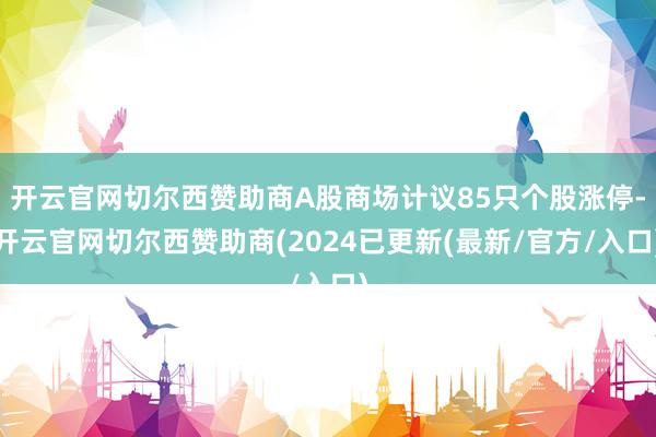 开云官网切尔西赞助商A股商场计议85只个股涨停-开云官网切尔西赞助商(2024已更新(最新/官方/入口)