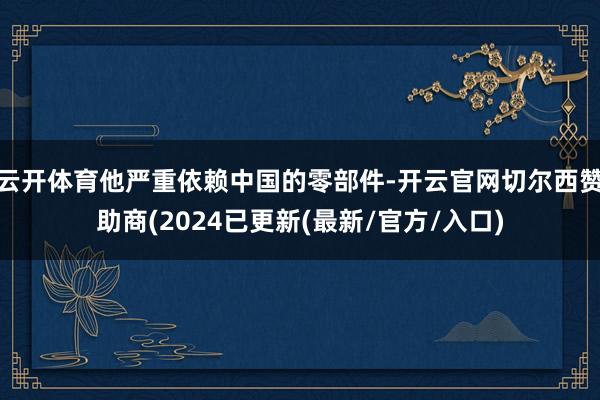 云开体育他严重依赖中国的零部件-开云官网切尔西赞助商(2024已更新(最新/官方/入口)