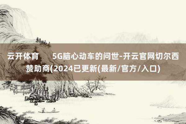 云开体育      5G脑心动车的问世-开云官网切尔西赞助商(2024已更新(最新/官方/入口)
