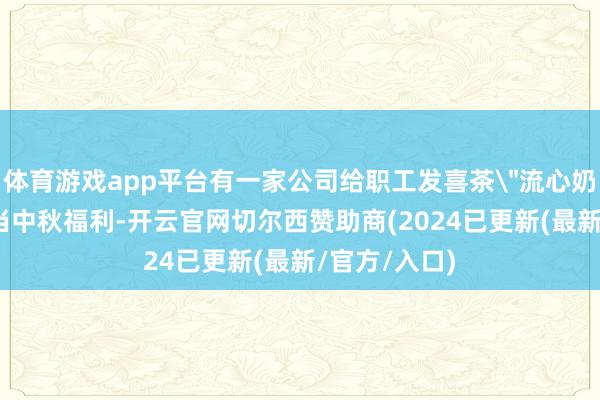 体育游戏app平台有一家公司给职工发喜茶＂流心奶黄波波冰＂当中秋福利-开云官网切尔西赞助商(2024已更新(最新/官方/入口)