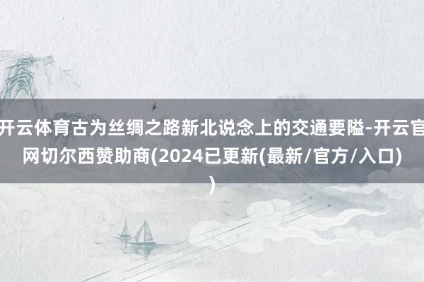 开云体育古为丝绸之路新北说念上的交通要隘-开云官网切尔西赞助商(2024已更新(最新/官方/入口)