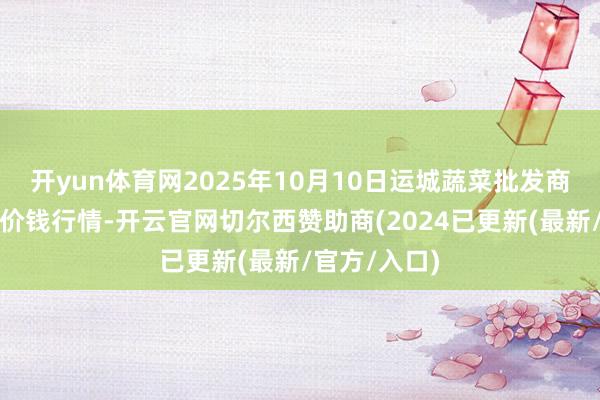 开yun体育网2025年10月10日运城蔬菜批发商场有限公司价钱行情-开云官网切尔西赞助商(2024已更新(最新/官方/入口)