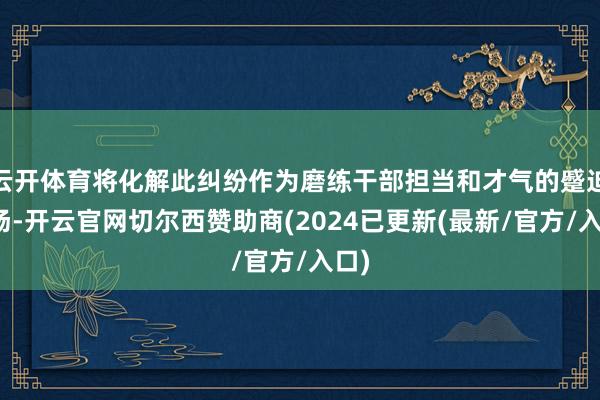 云开体育将化解此纠纷作为磨练干部担当和才气的蹙迫战场-开云官网切尔西赞助商(2024已更新(最新/官方/入口)